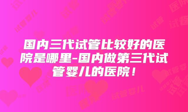 国内三代试管比较好的医院是哪里-国内做第三代试管婴儿的医院！