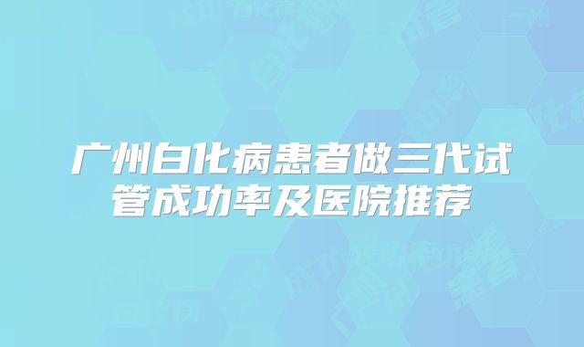 广州白化病患者做三代试管成功率及医院推荐