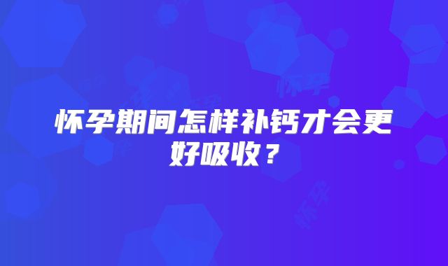 怀孕期间怎样补钙才会更好吸收？