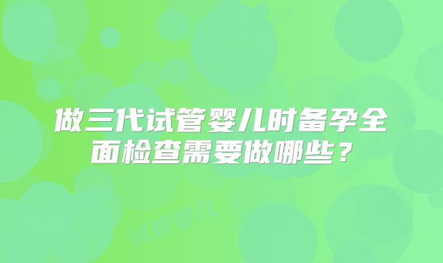 做三代试管婴儿时备孕全面检查需要做哪些？