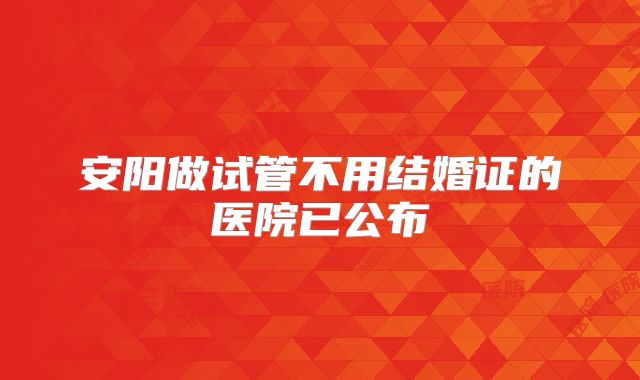 安阳做试管不用结婚证的医院已公布
