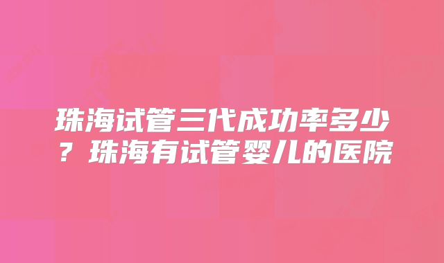 珠海试管三代成功率多少?珠海有试管婴儿的医院