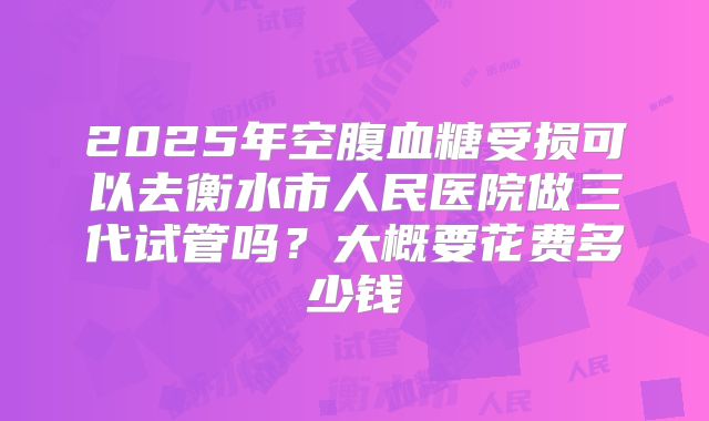 2025年空腹血糖受损可以去衡水市人民医院做三代试管吗?大概要花费多少钱