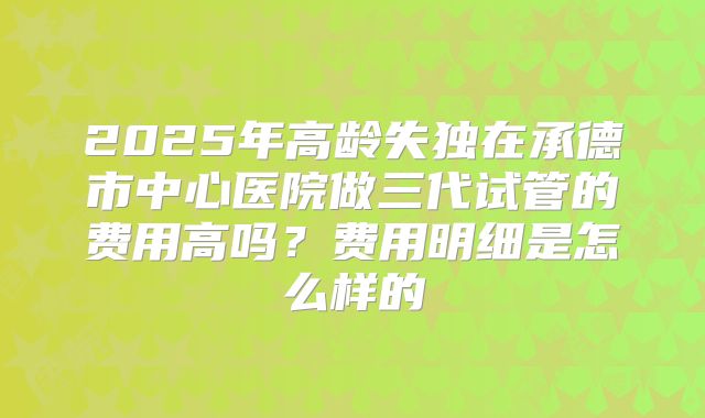 2025年高龄失独在承德市中心医院做三代试管的费用高吗?费用明细是怎么样的