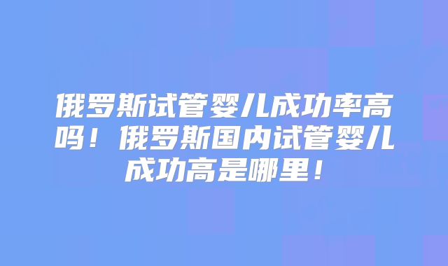 俄罗斯试管婴儿成功率高吗！俄罗斯国内试管婴儿成功高是哪里！