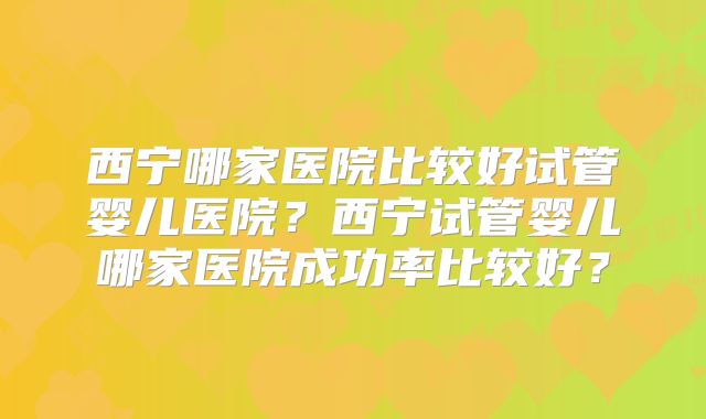 西宁哪家医院比较好试管婴儿医院？西宁试管婴儿哪家医院成功率比较好？