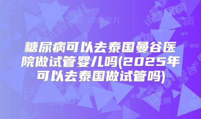 糖尿病可以去泰国曼谷医院做试管婴儿吗(2025年可以去泰国做试管吗)