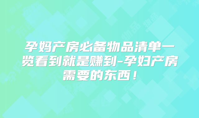孕妈产房必备物品清单一览看到就是赚到-孕妇产房需要的东西!
