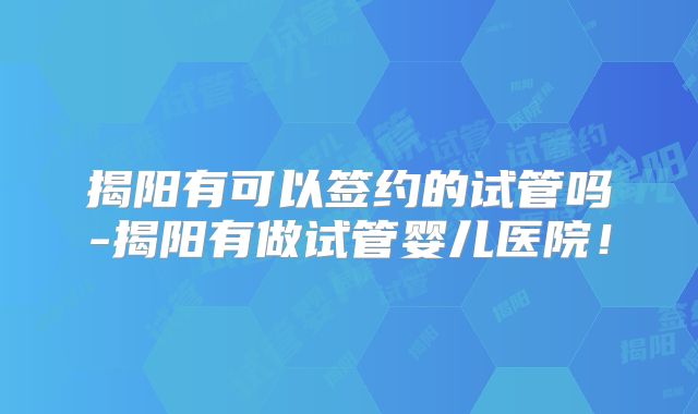 揭阳有可以签约的试管吗-揭阳有做试管婴儿医院！