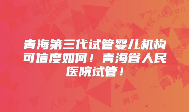 青海第三代试管婴儿机构可信度如何！青海省人民医院试管！