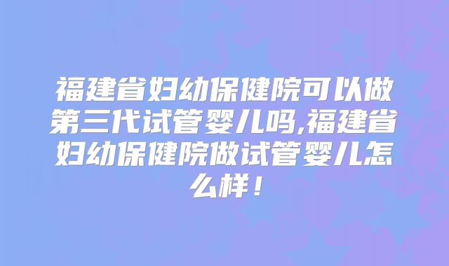 福建省妇幼保健院可以做第三代试管婴儿吗,福建省妇幼保健院做试管婴儿怎么样!