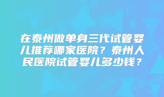 在泰州做单身三代试管婴儿推荐哪家医院？泰州人民医院试管婴儿多少钱？