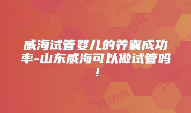 威海试管婴儿的养囊成功率-山东威海可以做试管吗！
