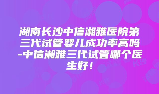 湖南长沙中信湘雅医院第三代试管婴儿成功率高吗-中信湘雅三代试管哪个医生好!