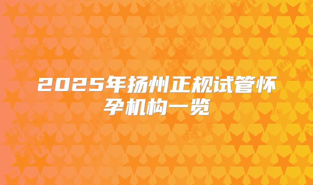 2025年扬州正规试管怀孕机构一览