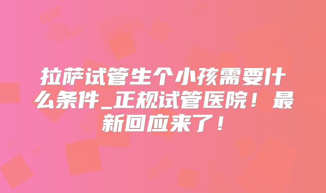 拉萨试管生个小孩需要什么条件_正规试管医院！最新回应来了！