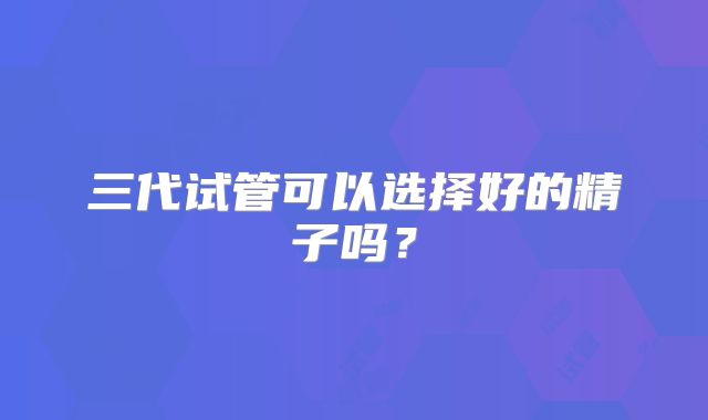 三代试管可以选择好的精子吗?