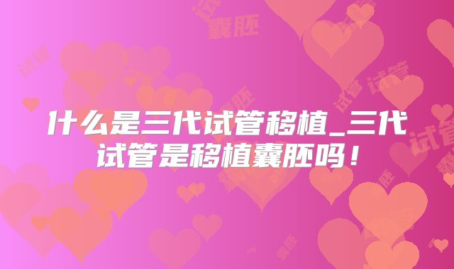 什么是三代试管移植_三代试管是移植囊胚吗！