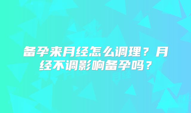 备孕来月经怎么调理?月经不调影响备孕吗?