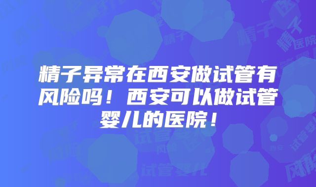 精子异常在西安做试管有风险吗！西安可以做试管婴儿的医院！