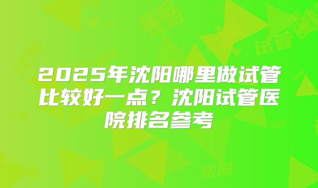 2025年沈阳哪里做试管比较好一点？沈阳试管医院排名参考