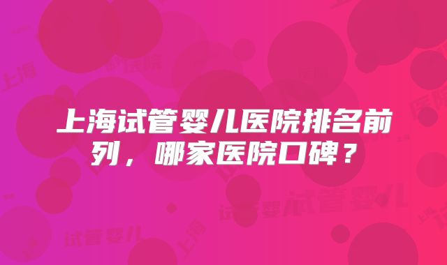 上海试管婴儿医院排名前列，哪家医院口碑？