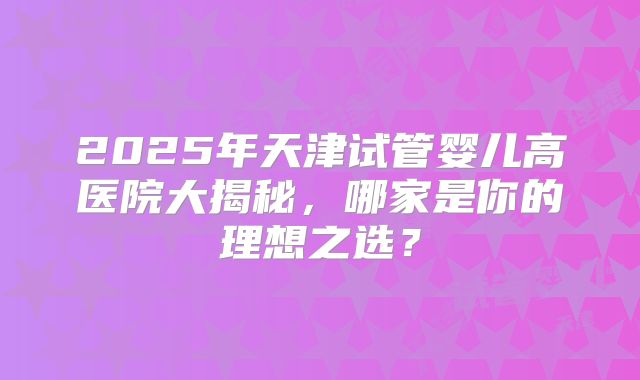 2025年天津试管婴儿高医院大揭秘，哪家是你的理想之选？