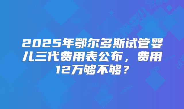 2025年鄂尔多斯试管婴儿三代费用表公布,费用12万够不够?