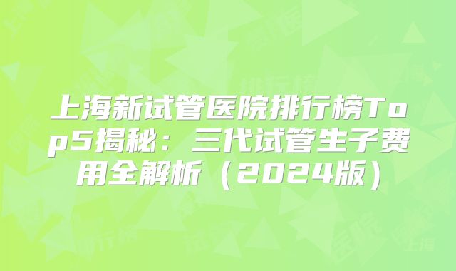 上海新试管医院排行榜Top5揭秘：三代试管生子费用全解析（2024版）