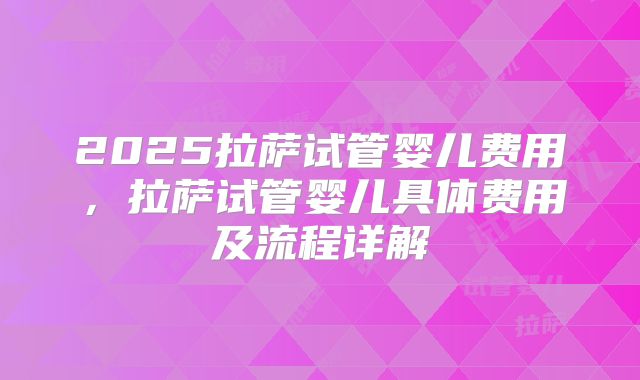 2025拉萨试管婴儿费用,拉萨试管婴儿具体费用及流程详解