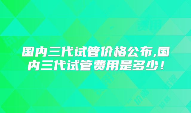国内三代试管价格公布,国内三代试管费用是多少！