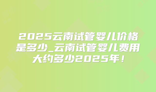 2025云南试管婴儿价格是多少_云南试管婴儿费用大约多少2025年！