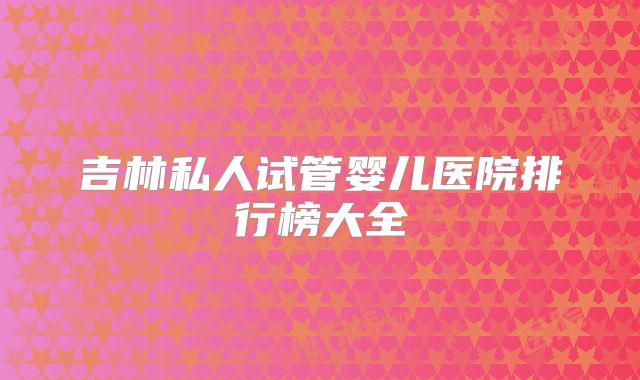 吉林私人试管婴儿医院排行榜大全