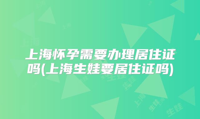 上海怀孕需要办理居住证吗(上海生娃要居住证吗)