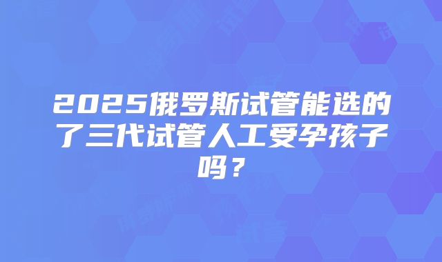 2025俄罗斯试管能选的了三代试管人工受孕孩子吗?