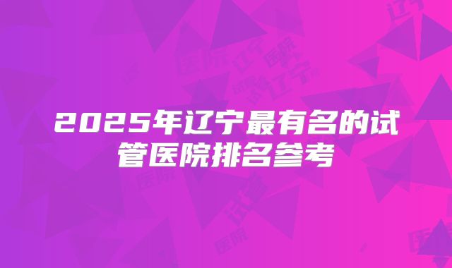 2025年辽宁最有名的试管医院排名参考