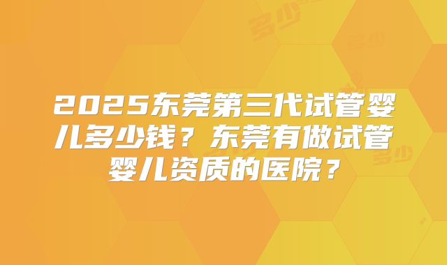 2025东莞第三代试管婴儿多少钱？东莞有做试管婴儿资质的医院？