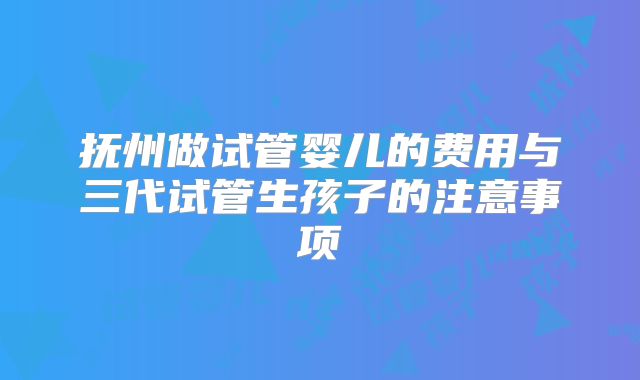 抚州做试管婴儿的费用与三代试管生孩子的注意事项