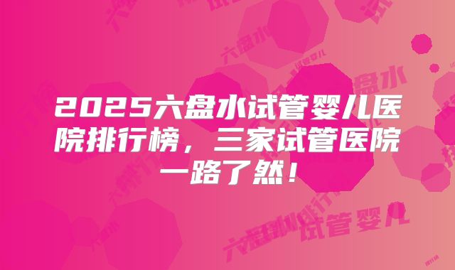 2025六盘水试管婴儿医院排行榜,三家试管医院一路了然!