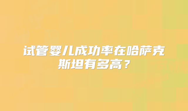试管婴儿成功率在哈萨克斯坦有多高?
