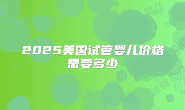 2025美国试管婴儿价格需要多少