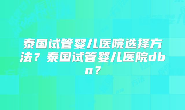 泰国试管婴儿医院选择方法？泰国试管婴儿医院dbn？