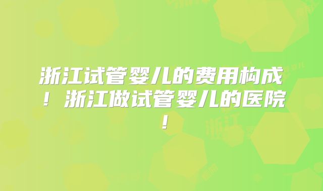 浙江试管婴儿的费用构成!浙江做试管婴儿的医院!