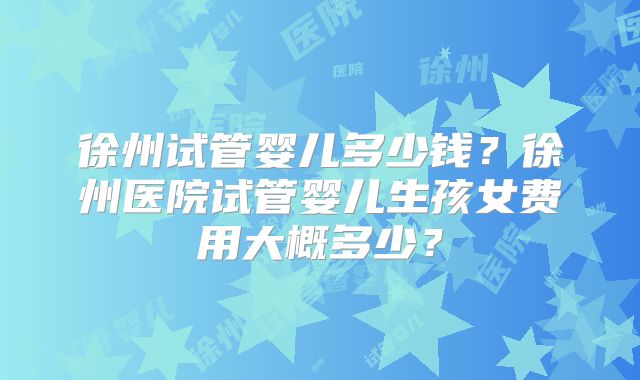 徐州试管婴儿多少钱？徐州医院试管婴儿生孩女费用大概多少？