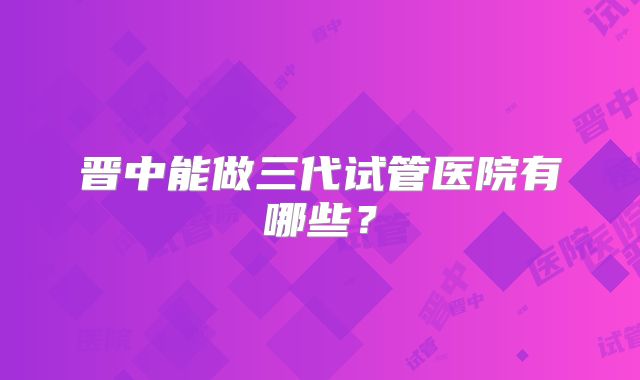 晋中能做三代试管医院有哪些?