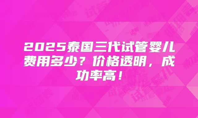 2025泰国三代试管婴儿费用多少？价格透明，成功率高！
