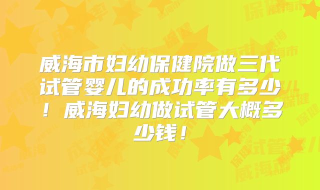 威海市妇幼保健院做三代试管婴儿的成功率有多少！威海妇幼做试管大概多少钱！