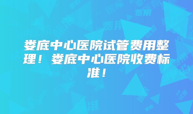 娄底中心医院试管费用整理！娄底中心医院收费标准！
