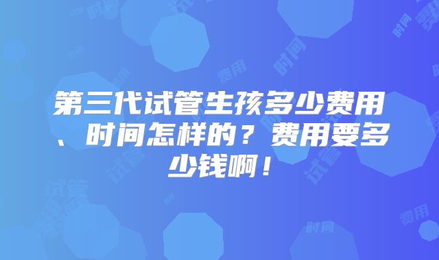 第三代试管生孩多少费用、时间怎样的?费用要多少钱啊!