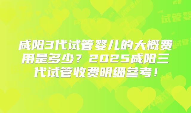 咸阳3代试管婴儿的大概费用是多少？2025咸阳三代试管收费明细参考！